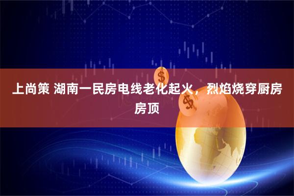 上尚策 湖南一民房电线老化起火，烈焰烧穿厨房房顶
