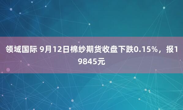 领域国际 9月12日棉纱期货收盘下跌0.15%，报19845元