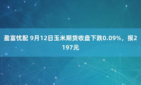 盈富忧配 9月12日玉米期货收盘下跌0.09%,报2197元
