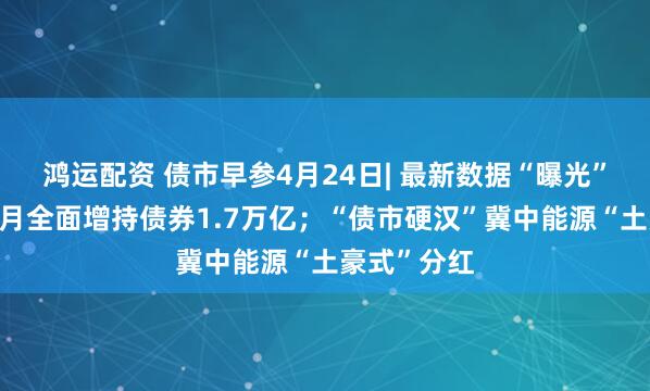 鸿运配资 债市早参4月24日| 最新数据“曝光”广义基金3月全面增持债券1.7万亿；“债市硬汉”冀中能源“土豪式”分红