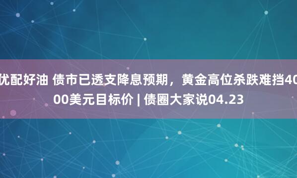 优配好油 债市已透支降息预期，黄金高位杀跌难挡4000美元目标价 | 债圈大家说04.23