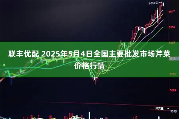 联丰优配 2025年5月4日全国主要批发市场芹菜价格行情