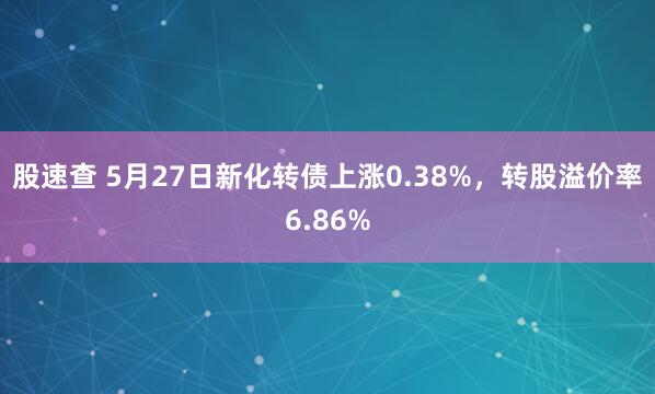 股速查 5月27日新化转债上涨0.38%,转股溢价率6.86%