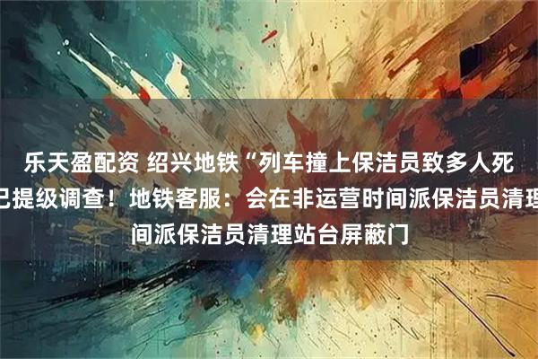 乐天盈配资 绍兴地铁“列车撞上保洁员致多人死伤”？浙江已提级调查！地铁客服：会在非运营时间派保洁员清理站台屏蔽门
