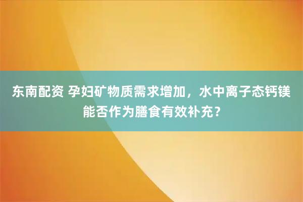 东南配资 孕妇矿物质需求增加，水中离子态钙镁能否作为膳食有效补充？