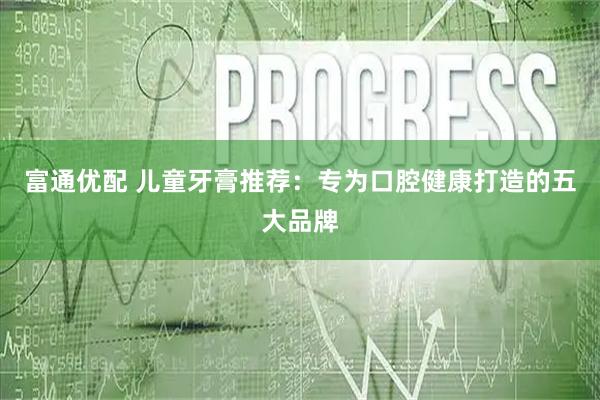 富通优配 儿童牙膏推荐：专为口腔健康打造的五大品牌