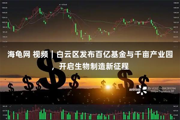 海龟网 视频｜白云区发布百亿基金与千亩产业园，开启生物制造新征程