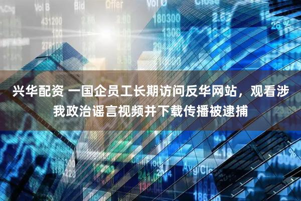 兴华配资 一国企员工长期访问反华网站，观看涉我政治谣言视频并下载传播被逮捕