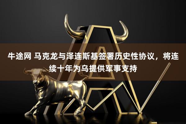 牛途网 马克龙与泽连斯基签署历史性协议，将连续十年为乌提供军事支持