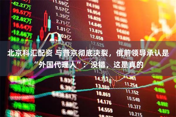 北京科汇配资 与普京彻底决裂，俄前领导承认是“外国代理人”：没错，这是真的