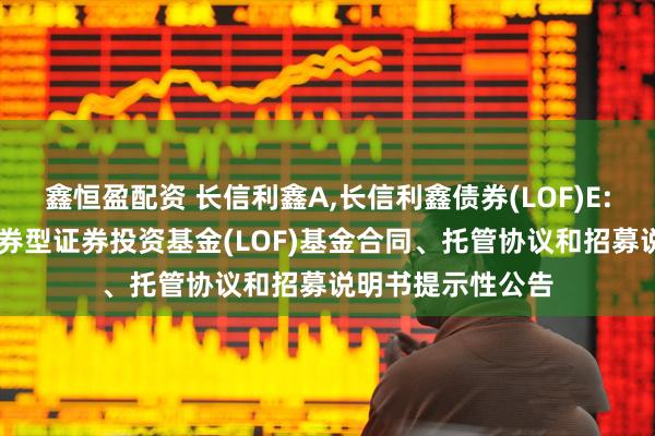 鑫恒盈配资 长信利鑫A,长信利鑫债券(LOF)E: 关于长信利鑫债券型证券投资基金(LOF)基金合同、托管协议和招募说明书提示性公告