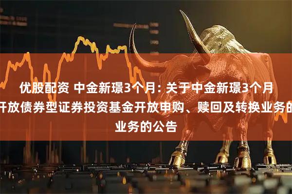 优股配资 中金新璟3个月: 关于中金新璟3个月定期开放债券型证券投资基金开放申购、赎回及转换业务的公告