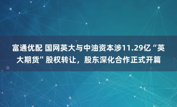 富通优配 国网英大与中油资本涉11.29亿“英大期货”股权转让，股东深化合作正式开篇