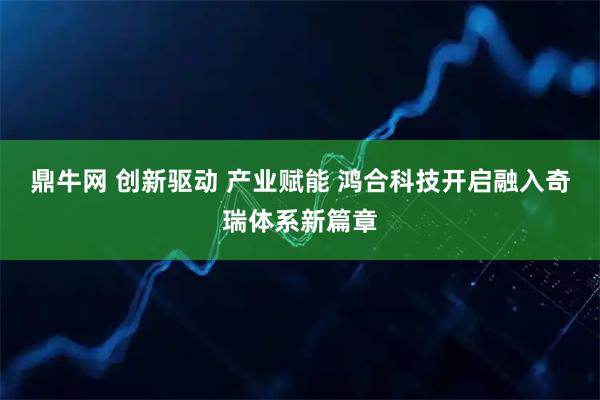 鼎牛网 创新驱动 产业赋能 鸿合科技开启融入奇瑞体系新篇章