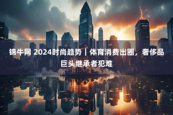 锦牛网 2024时尚趋势｜体育消费出圈，奢侈品巨头继承者犯难
