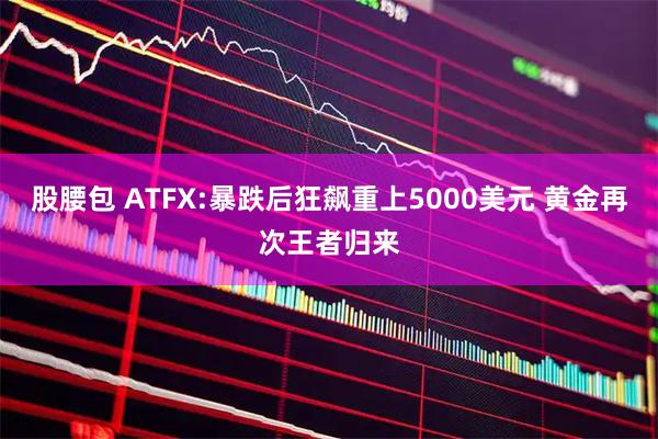 股腰包 ATFX:暴跌后狂飙重上5000美元 黄金再次王者归来