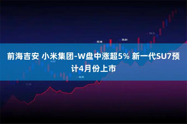 前海吉安 小米集团-W盘中涨超5% 新一代SU7预计4月份上市