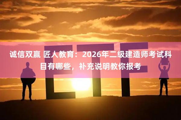 诚信双赢 匠人教育：2026年二级建造师考试科目有哪些，补充说明教你报考