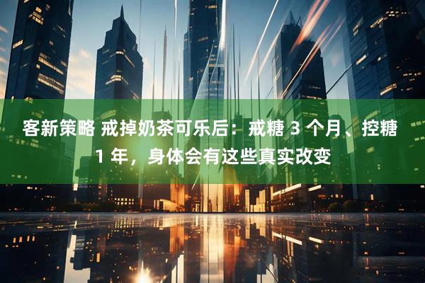 客新策略 戒掉奶茶可乐后：戒糖 3 个月、控糖 1 年，身体会有这些真实改变