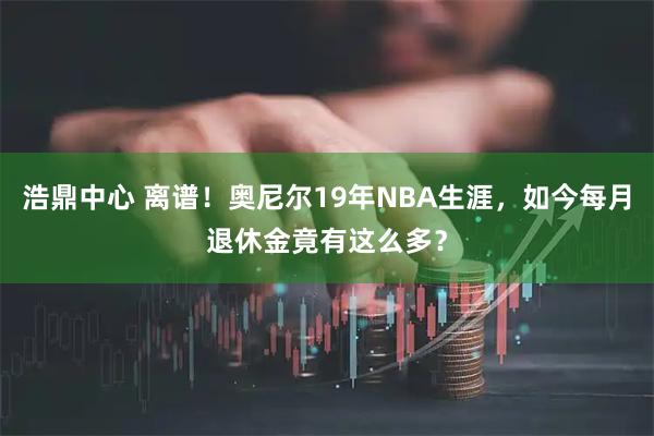 浩鼎中心 离谱！奥尼尔19年NBA生涯，如今每月退休金竟有这么多？