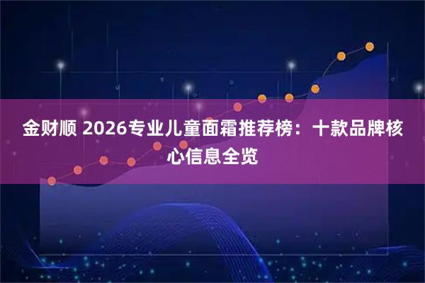 金财顺 2026专业儿童面霜推荐榜：十款品牌核心信息全览