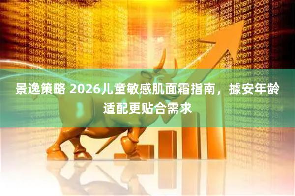 景逸策略 2026儿童敏感肌面霜指南，據安年龄适配更贴合需求