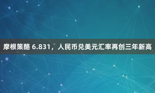 摩根策酪 6.831，人民币兑美元汇率再创三年新高