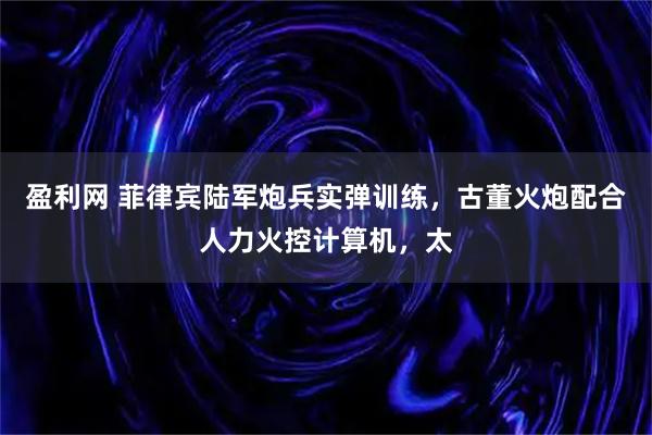盈利网 菲律宾陆军炮兵实弹训练，古董火炮配合人力火控计算机，太
