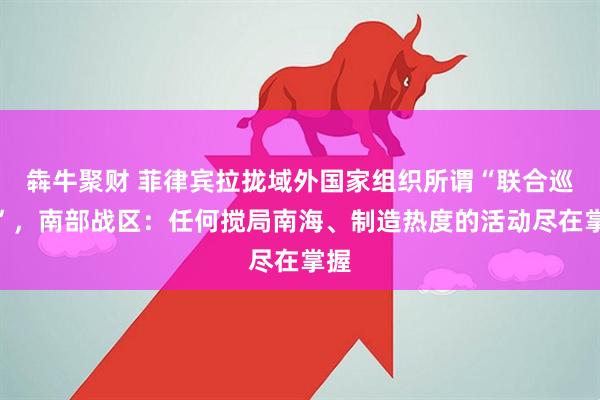 犇牛聚财 菲律宾拉拢域外国家组织所谓“联合巡航”，南部战区：任何搅局南海、制造热度的活动尽在掌握