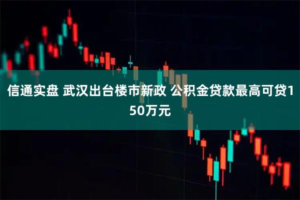 信通实盘 武汉出台楼市新政 公积金贷款最高可贷150万元