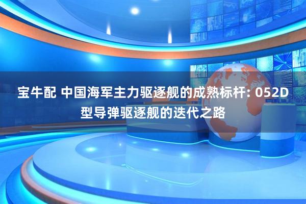 宝牛配 中国海军主力驱逐舰的成熟标杆: 052D型导弹驱逐舰的迭代之路